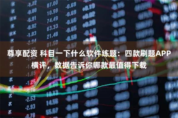 尊享配资 科目一下什么软件练题：四款刷题APP横评，数据告诉你哪款最值得下载