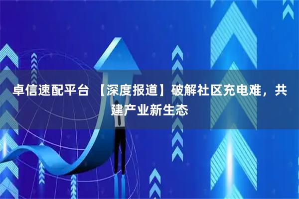 卓信速配平台 【深度报道】破解社区充电难，共建产业新生态