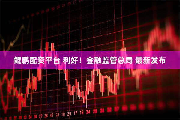 鲲鹏配资平台 利好！金融监管总局 最新发布