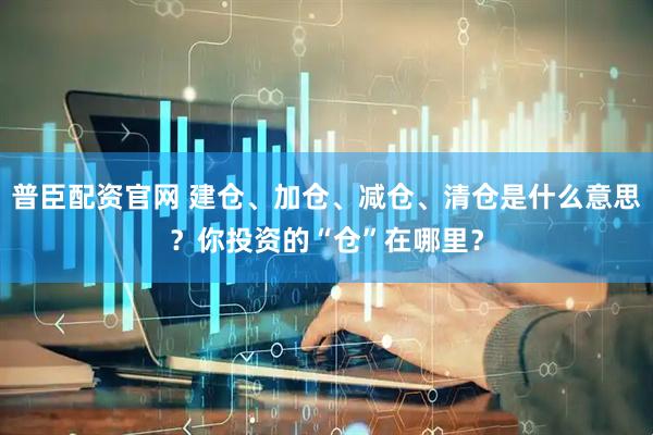 普臣配资官网 建仓、加仓、减仓、清仓是什么意思？你投资的“仓”在哪里？