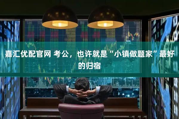 嘉汇优配官网 考公，也许就是“小镇做题家”最好的归宿
