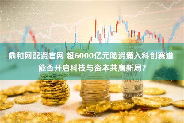 鼎和网配资官网 超6000亿元险资涌入科创赛道 能否开启科技与资本共赢新局？