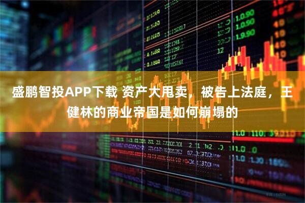 盛鹏智投APP下载 资产大甩卖，被告上法庭，王健林的商业帝国是如何崩塌的