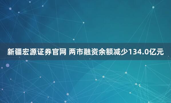 新疆宏源证券官网 两市融资余额减少134.0亿元