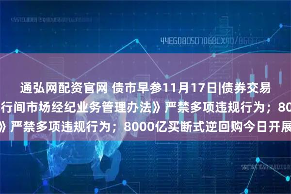 通弘网配资官网 债市早参11月17日|债券交易重磅新规出炉 央行《银行间市场经纪业务管理办法》严禁多项违规行为；8000亿买断式逆回购今日开展