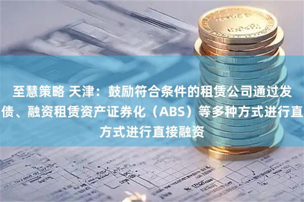 至慧策略 天津：鼓励符合条件的租赁公司通过发行公司债、融资租赁资产证券化（ABS）等多种方式进行直接融资