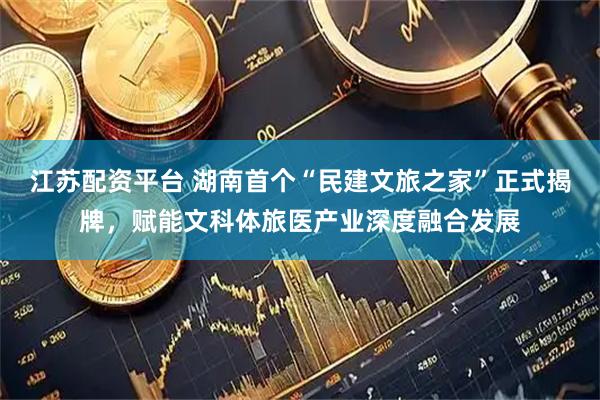 江苏配资平台 湖南首个“民建文旅之家”正式揭牌，赋能文科体旅医产业深度融合发展