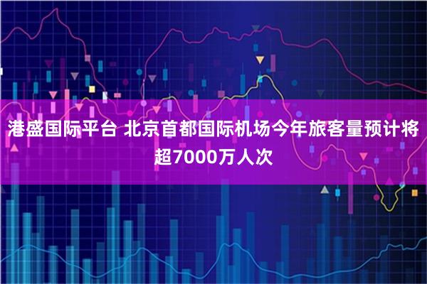 港盛国际平台 北京首都国际机场今年旅客量预计将超7000万人次