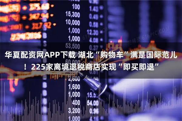 华夏配资网APP下载 湖北“购物车”满是国际范儿！225家离境退税商店实现“即买即退”