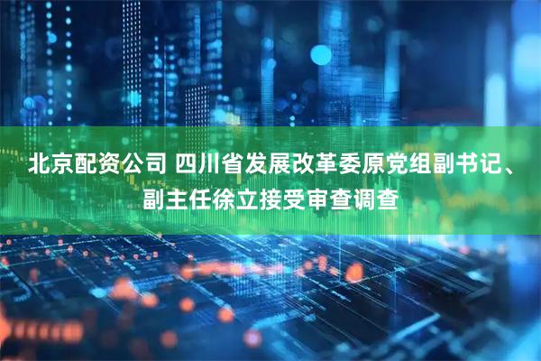 北京配资公司 四川省发展改革委原党组副书记、副主任徐立接受审查调查