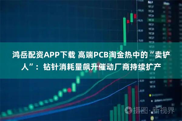 鸿岳配资APP下载 高端PCB淘金热中的“卖铲人”：钻针消耗量飙升催动厂商持续扩产