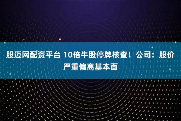 股迈网配资平台 10倍牛股停牌核查！公司：股价严重偏离基本面