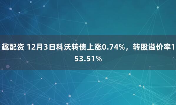 趣配资 12月3日科沃转债上涨0.74%，转股溢价率153.51%