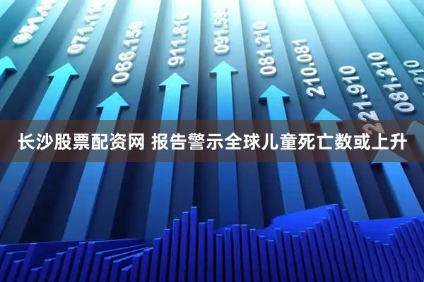 长沙股票配资网 报告警示全球儿童死亡数或上升