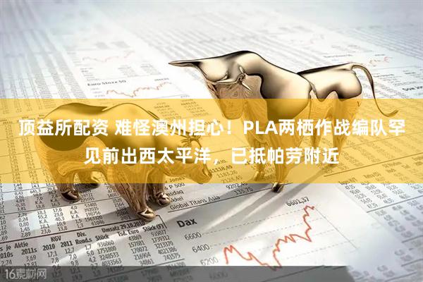 顶益所配资 难怪澳州担心！PLA两栖作战编队罕见前出西太平洋，已抵帕劳附近