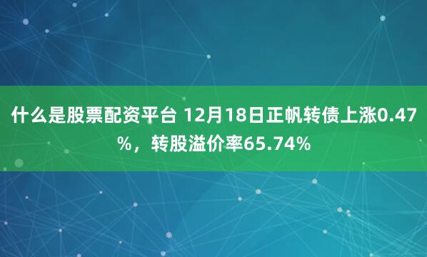 什么是股票配资平台 12月18日正帆转债上涨0.47%，转股溢价率65.74%
