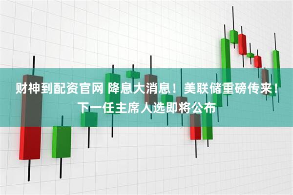 财神到配资官网 降息大消息！美联储重磅传来！下一任主席人选即将公布