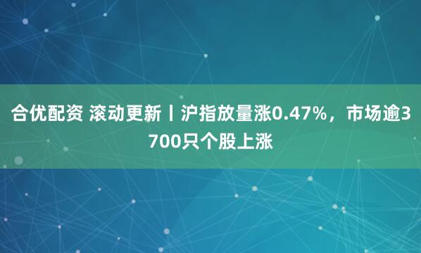 合优配资 滚动更新丨沪指放量涨0.47%，市场逾3700只个股上涨