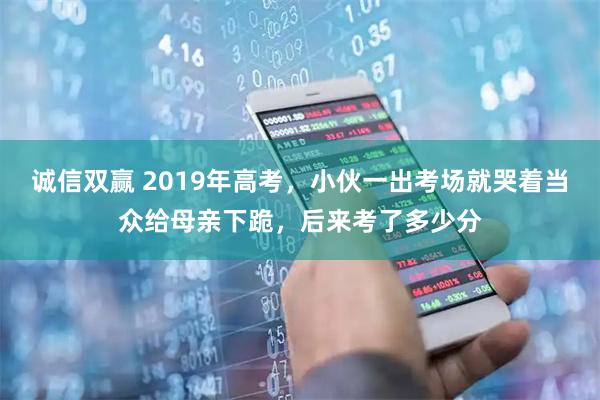 诚信双赢 2019年高考，小伙一出考场就哭着当众给母亲下跪，后来考了多少分