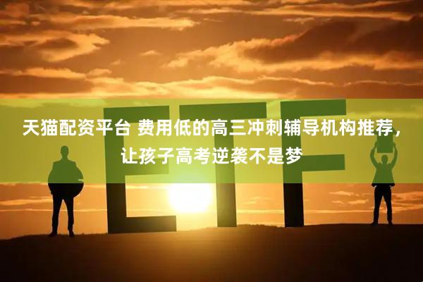 天猫配资平台 费用低的高三冲刺辅导机构推荐，让孩子高考逆袭不是梦