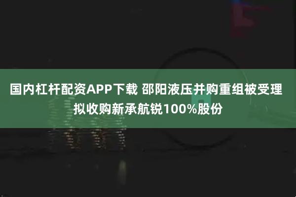 国内杠杆配资APP下载 邵阳液压并购重组被受理 拟收购新承航锐100%股份