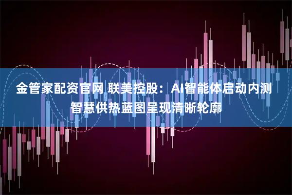 金管家配资官网 联美控股：AI智能体启动内测 智慧供热蓝图呈现清晰轮廓