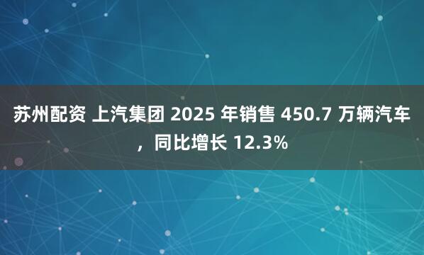 苏州配资 上汽集团 2025 年销售 450.7 万辆汽车，同比增长 12.3%