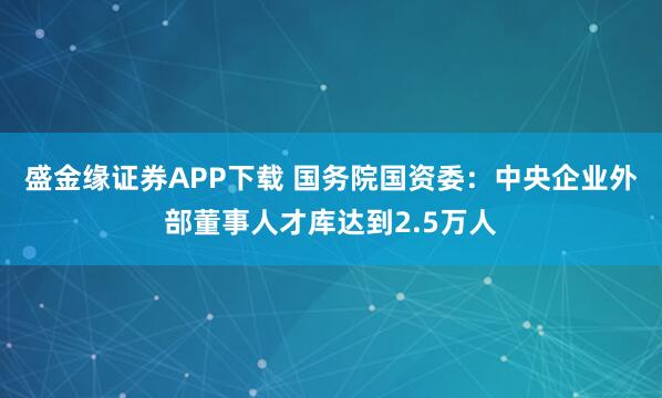 盛金缘证券APP下载 国务院国资委：中央企业外部董事人才库达到2.5万人