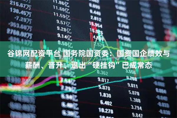 谷锦网配资平台 国务院国资委：国资国企绩效与薪酬、晋升、退出“硬挂钩”已成常态