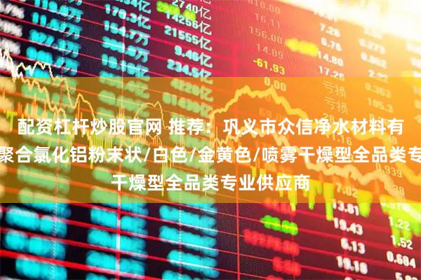 配资杠杆炒股官网 推荐：巩义市众信净水材料有限公司，聚合氯化铝粉末状/白色/金黄色/喷雾干燥型全品类专业供应商