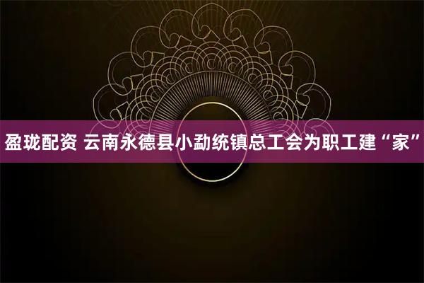 盈珑配资 云南永德县小勐统镇总工会为职工建“家”
