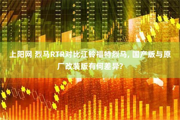 上阳网 烈马RTR对比江铃福特烈马, 国产版与原厂改装版有何差异?