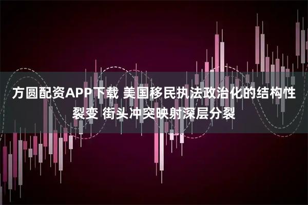 方圆配资APP下载 美国移民执法政治化的结构性裂变 街头冲突映射深层分裂