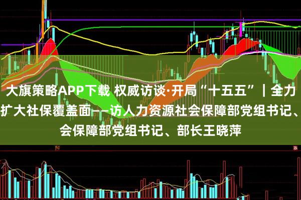 大旗策略APP下载 权威访谈·开局“十五五”｜全力以赴稳就业 扩大社保覆盖面——访人力资源社会保障部党组书记、部长王晓萍