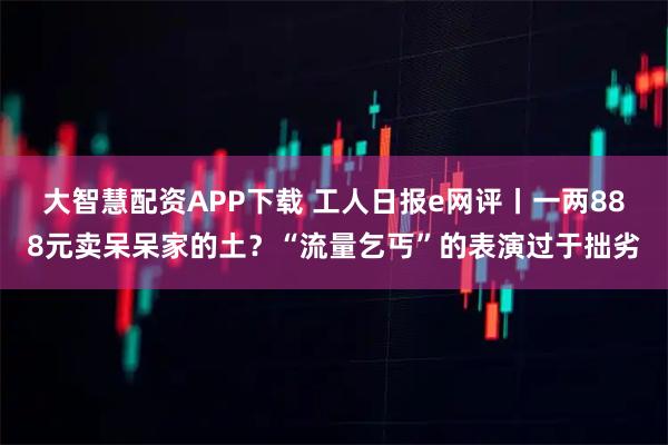 大智慧配资APP下载 工人日报e网评丨一两888元卖呆呆家的土？“流量乞丐”的表演过于拙劣