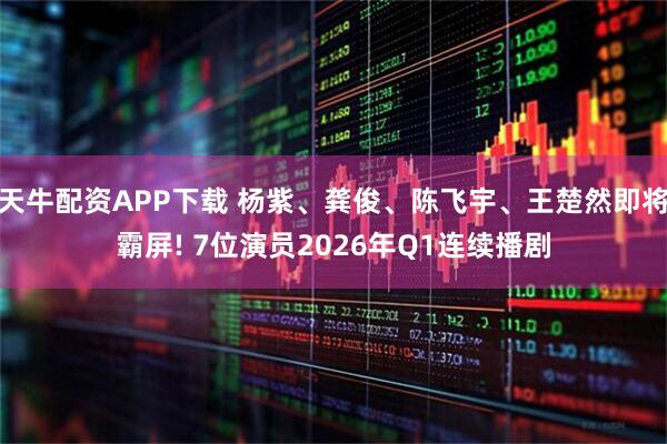 天牛配资APP下载 杨紫、龚俊、陈飞宇、王楚然即将霸屏! 7位演员2026年Q1连续播剧