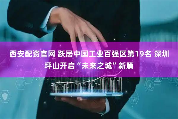 西安配资官网 跃居中国工业百强区第19名 深圳坪山开启“未来之城”新篇