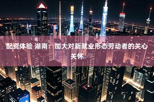 配资体验 湖南：加大对新就业形态劳动者的关心关怀