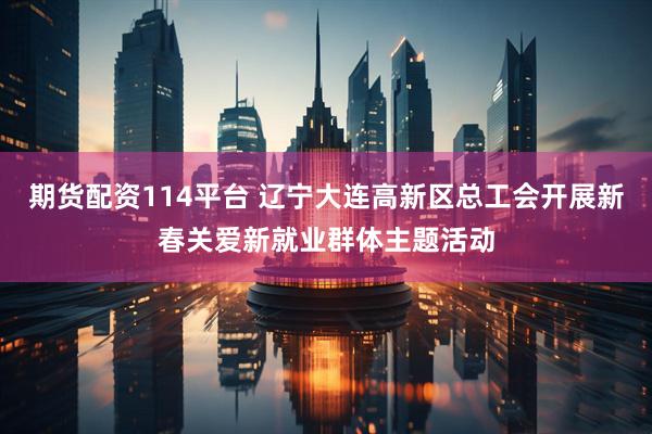 期货配资114平台 辽宁大连高新区总工会开展新春关爱新就业群体主题活动