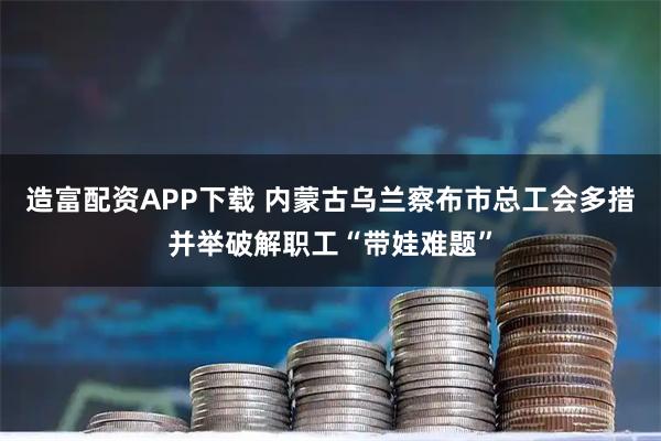 造富配资APP下载 内蒙古乌兰察布市总工会多措并举破解职工“带娃难题”