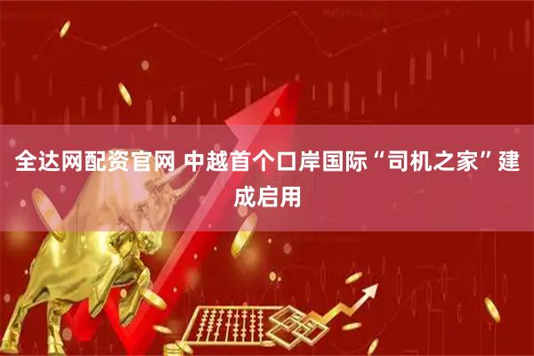 全达网配资官网 中越首个口岸国际“司机之家”建成启用