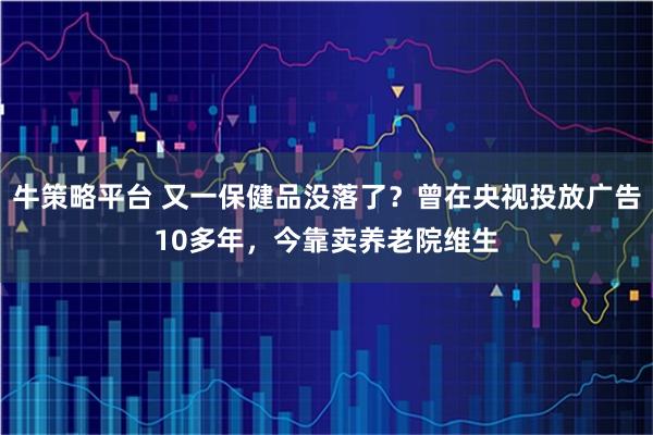 牛策略平台 又一保健品没落了？曾在央视投放广告10多年，今靠卖养老院维生