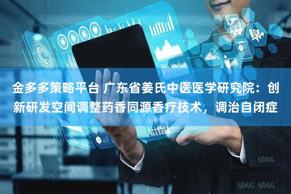 金多多策略平台 广东省姜氏中医医学研究院：创新研发空间调整药香同源香疗技术，调治自闭症