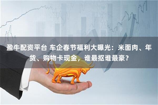 盈牛配资平台 车企春节福利大曝光：米面肉、年货、购物卡现金，谁最抠谁最豪？