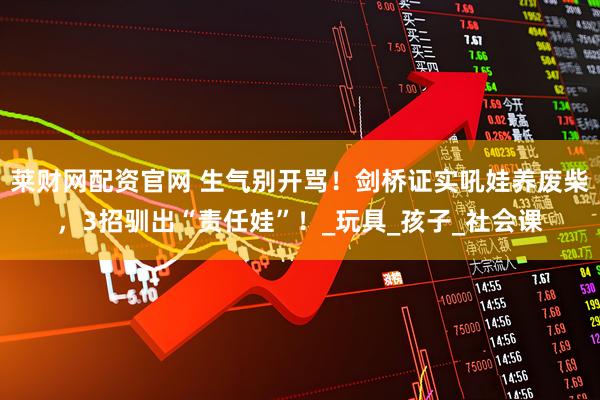 莱财网配资官网 生气别开骂！剑桥证实吼娃养废柴，3招驯出“责任娃”！_玩具_孩子_社会课