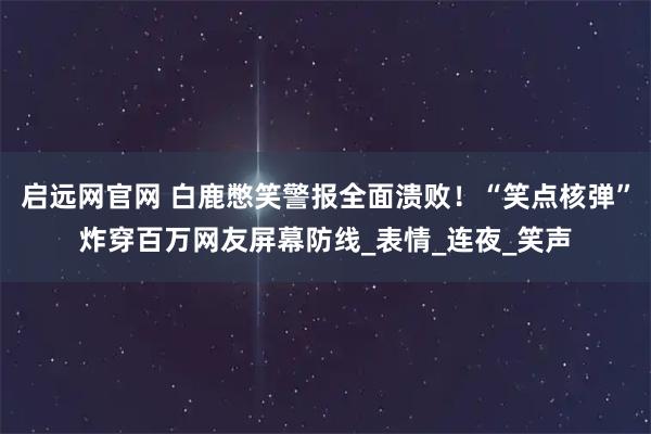 启远网官网 白鹿憋笑警报全面溃败！“笑点核弹”炸穿百万网友屏幕防线_表情_连夜_笑声