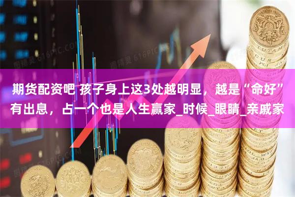 期货配资吧 孩子身上这3处越明显，越是“命好”有出息，占一个也是人生赢家_时候_眼睛_亲戚家