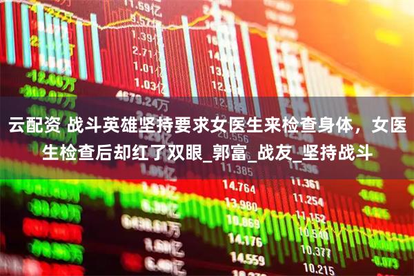 云配资 战斗英雄坚持要求女医生来检查身体，女医生检查后却红了双眼_郭富_战友_坚持战斗