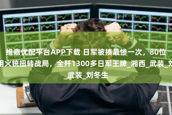 维嘉优配平台APP下载 日军被揍最惨一次，80位猎人用火铳扭转战局，全歼1300多日军王牌_湘西_武装_刘冬生