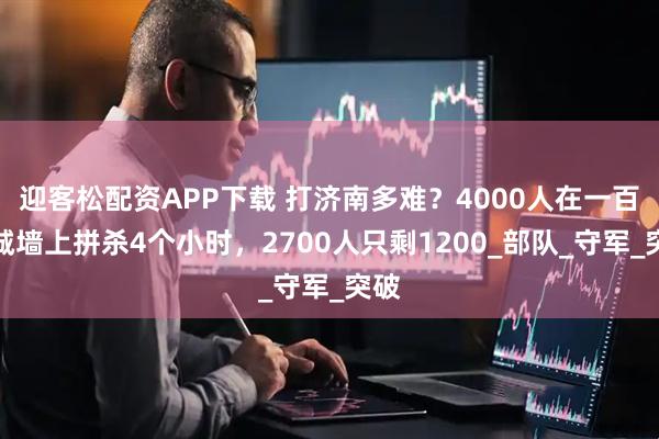 迎客松配资APP下载 打济南多难？4000人在一百米城墙上拼杀4个小时，2700人只剩1200_部队_守军_突破